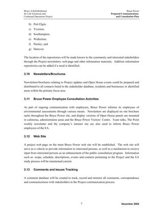 Bruce A Refurbishment Bruce Power
for Life Extension and Proposed Communications
Continued Operations Project and Consultation Plan
b) Port Elgin;
c) Tiverton;
d) Southampton;
e) Walkerton;
f) Paisley; and
g) Hanover.
The location of the repositories will be made known to the community and interested stakeholders
through the Project newsletters, web page and other information materials. Addition information
repositories can be added if a need is identified.
3.10 Newsletters/Brochures
Newsletters/brochures relating to Project updates and Open House events could be prepared and
distributed to all contacts listed in the stakeholder database, residents and businesses in identified
areas within the primary focus area.
3.11 Bruce Power Employee Consultation Activities
As part of ongoing communication with employees, Bruce Power informs its employees of
environmental assessments through various means. Newsletters are displayed on site brochure
racks throughout the Bruce Power site, and display versions of Open House panels are mounted
in cafeterias, administration areas and the Bruce Power Visitors’ Centre. Team talks, The Point
weekly newsletter and the company’s intranet site are also used to inform Bruce Power
employees of the EA.
3.12 Web Site
A project web page on the main Bruce Power web site will be established. The web site will
serve as a vehicle to provide information to interested persons, as well as a mechanism to receive
input from interested persons as an enhancement of the public consultation program. Information
such as: scope, schedule, descriptions, events and contacts pertaining to the Project and the EA
study process will be maintained current.
3.13 Comments and Issues Tracking
A comment database will be created to track, record and monitor all comments, correspondence
and communications with stakeholders in the Project communication process.
December 20047
 