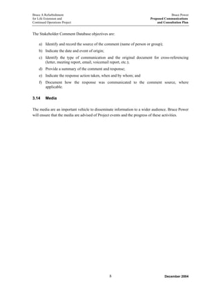 Bruce A Refurbishment Bruce Power
for Life Extension and Proposed Communications
Continued Operations Project and Consultation Plan
The Stakeholder Comment Database objectives are:
a) Identify and record the source of the comment (name of person or group);
b) Indicate the date and event of origin;
c) Identify the type of communication and the original document for cross-referencing
(letter, meeting report, email, voicemail report, etc.);
d) Provide a summary of the comment and response;
e) Indicate the response action taken, when and by whom; and
f) Document how the response was communicated to the comment source, where
applicable.
3.14 Media
The media are an important vehicle to disseminate information to a wider audience. Bruce Power
will ensure that the media are advised of Project events and the progress of these activities.
December 20048
 