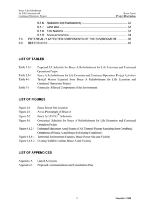 Bruce A Refurbishment
for Life Extension and Bruce Power
Continued Operations Project Project Description
6.1.6 Radiation and Radioactivity ......................................................... 32
6.1.7 Land Use ..................................................................................... 32
6.1.8 First Nations................................................................................. 33
6.1.9 Socio-economics ......................................................................... 34
7.0 POTENTIALLY AFFECTED COMPONENTS OF THE ENVIRONMENT..............36
8.0 REFERENCES.........................................................................................................40
LIST OF TABLES
Table 3.2-1 Proposed EA Schedule for Bruce A Refurbishment for Life Extension and Continued
Operations Project
Table 3.3-1 Bruce A Refurbishment for Life Extension and Continued Operations Project Activities
Table 4-1 Typical Wastes Expected from Bruce A Refurbishment for Life Extension and
Continued Operations Project
Table 7-1 Potentially Affected Components of the Environment
LIST OF FIGURES
Figure 1-1 Bruce Power Site Location
Figure 2-1 Aerial Photograph of Bruce A
Figure 2-2 Bruce A CANDU
®
Schematic
Figure 3-1 Conceptual Schedule for Bruce A Refurbishment for Life Extension and Continued
Operation Project
Figure 6.1.2-1 Estimated Maximum Areal Extent of All Thermal Plumes Resulting from Combined
Operations of Bruce A and Bruce B (Existing Conditions)
Figure 6.1.5-1 Terrestrial Environment Features, Bruce Power Site and Vicinity
Figure 6.1.5-2 Existing Wildlife Habitat, Bruce A and Vicinity
LIST OF APPENDICES
Appendix A List of Acronyms
Appendix B Proposed Communications and Consultation Plan
December 2004v
 