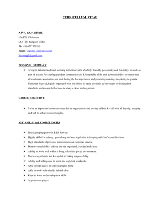 CURRICULLUM VITAE
NAVA RAJ GHIMRE
HN-879, Chakarpur
DLF -IV, Gurgaon (H.R)
Ph: +91-8527370200
Email: navaraj_g@yahoo.com
Navarajg1@gmail.com
PERSONAL SUMMARY
 A bright, talented and hard working individual with a bubbly, friendly personality and the ability to work as
part of a team. Possessing excellent communication & hospitality skills and a proven ability to ensure that
all customer expectations are met during the bar experience and providing amazing hospitality to guests.
Customer focused,highly organized with the ability to make cocktails & beverages to the required
standards and ensure the bar area is always clean and organized.
CAREER OBJECTIVE
 To be an important human resource for an organization and use my caliber & skill with all loyalty, integrity
and will to achieve newer heights.
KEY SKILLS and COMPETENCIES
 Good grasping power in F&B Service.
 Highly skilled in mixing, garnishing and serving drinks in keeping with bar’s specifications.
 High standards ofpersonal presentation and customer service.
 Demonstrated ability to keep the bar organized, stocked and clean.
 Ability to work well within a busy,often fast-paced environment.
 Motivating other to act & capable of taking responsibility.
 Ability and willingness to work late nights & weekends.
 Able to help guests in selecting menu items.
 Able to work individually behind a bar
 Keen to learn and develop new skills.
 A great team player.
 