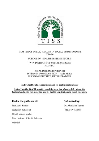MASTER OF PUBLIC HEALTH IN SOCIAL EPIDEMIOLOGY
2014-16
SCHOOL OF HEALTH SYSTEM STUDIES
TATA INSTITUTE OF SOCIAL SCIENCES
MUMBAI
RURAL INTERNSHIP REPORT
INTERNSHIP ORGANISTION – VATSALYA
LUCKNOW DISTRICT, UTTAR PRADESH
Individual Study- Social issue and its health implications
A study on the WASH practices and the practice of open defecation, the
factors leading to this practice and its health implications in rural Lucknow
Under the guidance of: Submitted by:
Prof. Anil Kumar Dr. Akanksha Verma
Professor, School of M2014PHSE002
Health system studies
Tata Institute of Social Sciences
Mumbai
 