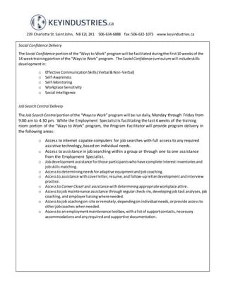 239 Charlotte St.SaintJohn, NB E2L 2K1 506-634-6888 fax:506-632-1073 www.keyindustries.ca
Social ConfidenceDelivery
The Social Confidenceportionof the “Ways to Work” program will be facilitatedduringthe first10 weeks of the
14 weektrainingportionof the “Waysto Work” program. The Social Confidencecurriculumwill includeskills
developmentin:
o Effective CommunicationSkills(Verbal&Non-Verbal)
o Self-Awareness
o Self-Monitoring
o Workplace Sensitivity
o Social Intelligence
Job Search Central Delivery
The Job Search Centralportionof the “Waysto Work” program will be rundaily, Monday through Friday from
9:00 am to 4:30 pm. While the Employment Specialist is facilitating the last 4 weeks of the training
room portion of the “Ways to Work” program, the Program Facilitator will provide program delivery in
the following areas:
o Access to internet capable computers for job searches with full access to any required
assistive technology, based on individual needs.
o Access to assistance in job searching within a group or through one to one assistance
from the Employment Specialist.
o Jobdevelopmentassistance forthose participantswhohave complete interest inventories and
jobskillsmatching.
o Accessto determiningneedsforadaptive equipmentandjobcoaching.
o Accessto assistance withcoverletter,resume,andfollow-upletterdevelopmentandinterview
practice.
o Accessto Career Closetand assistance withdeterminingappropriateworkplace attire.
o Accessto jobmaintenance assistance throughregularcheck-ins, developingjobtaskanalyses, job
coaching, and employerliaisingwhereneeded.
o Accessto jobcoachingon-site orremotely,dependingonindividual needs,orprovide accessto
otherjobcoaches whenneeded.
o Accessto an employmentmaintenance toolbox,withalistof supportcontacts,necessary
accommodationsandanyrequiredandsupportive documentation.
 