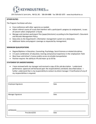 239 Charlotte St.SaintJohn, NB E2L 2K1 506-634-6888 fax:506-632-1073 www.keyindustries.ca
OTHER DUTIES
The Program Facilitator will also:
 Case conference with other agencies as needed.
 Inform referral source of issues that interfere with a participant’s progress to employment, issues
of concern when employment is found.
 Manage and maintain participant files (paper/electronic) according to the Department’s Document
and Records Management Policy.
 Data entry to the Department’s information management system on a daily basis.
 Additional duties and program coverage as requested by management.
MINIMUM QUALIFICATIONS
 Degree/diploma in Education, Counseling, Psychology, Social Sciences or related disciplines
 3-5 years combination of education, training and practical experience in the employment field
 Must have valid driver’s license and/or access to reliable transportation
 Position requires the ability to lift and move up to 50 lbs
STATEMENT OF UNDERSTANDING
 I have reviewed with my manager and received a copy of this job description. I understand
performance appraisals will be based upon the responsibilities and duties described above. I
further understand that is my responsibility to contact my direct manager if clarification of any of
my responsibilities is required.
APPROVED______________________________________ ______________________________________
President/CEO Date
________________________________________________ ______________________________________
Employee Signature Date
________________________________________________ ______________________________________
Manager Signature Date
 