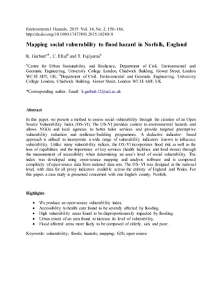 Environmental Hazards, 2015 Vol. 14, No. 2, 156–186,
http://dx.doi.org/10.1080/17477891.2015.1028018
Mapping social vulnerability to flood hazard in Norfolk, England
K. Garbutta*, C. Ellulb
and T. Fujiyamab
a
Centre for Urban Sustainability and Resilience, Department of Civil, Environmental and
Geomatic Engineering, University College London, Chadwick Building, Gower Street, London
WC1E 6BT, UK; b
Department of Civil, Environmental and Geomatic Engineering, University
College London, Chadwick Building, Gower Street, London WC1E 6BT, UK
*Corresponding author. Email: k.garbutt.12@ucl.ac.uk
Abstract
In this paper, we present a method to assess social vulnerability through the creation of an Open
Source Vulnerability Index (OS-VI). The OS-VI provides context to environmental hazards and
allows NGOs and local agencies to better tailor services and provide targeted preemptive
vulnerability reduction and resilience-building programmes. A deductive indicator- based
approach is utilised to incorporate a wide range of vulnerability indicators known to influence
vulnerability. Unlike many vulnerability indices, the OS-VI incorporates flood risk as well as the
loss of capabilities and the importance of key services (health facilities and food stores) through
the measurement of accessibility when determining an area’s level of social vulnerability. The
index was developed using open-source mapping and analysis software and is composed
completely of open-source data from national data sets. The OS- VI was designed at the national
level, with data for all proxy indicators available across the entirety of England and Wales. For
this paper, a case study is presented concerned with one English county, Norfolk.
Highlights
 We produce an open-source vulnerability index.
 Accessibility to health care found to be severely affected by flooding.
 High vulnerability areas found to be disproportionately impacted by flooding.
 Urban extent of an area found to increase its level of vulnerability.
 Flood affected areas more likely to be composed of elderly, sick and poor.
Keywords: vulnerability; floods; hazards; mapping; GIS; open source
 