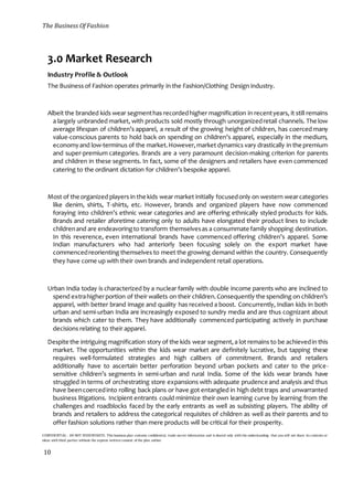 The Business Of Fashion
CONFIDENTIAL - DO NOT DISSEMINATE. This business plan contains confidential, trade-secret information and is shared only with the understanding that you will not share its contents or
ideas with third parties without the express written consent of the plan author.
10
3.0 Market Research
Industry Profile & Outlook
The Business of Fashion operates primarily in the Fashion/Clothing Design industry.
Albeit the branded kids wear segmenthas recordedhigher magnification in recentyears, it still remains
a largely unbranded market, with products sold mostly through unorganizedretail channels. The low
average lifespan of children’s apparel, a result of the growing height of children, has coerced many
value-conscious parents to hold back on spending on children’s apparel, especially in the medium,
economyand low-terminus of the market.However,market dynamics vary drastically in the premium
and super-premium categories. Brands are a very paramount decision-making criterion for parents
and children in these segments. In fact, some of the designers and retailers have even commenced
catering to the ordinant dictation for children’s bespoke apparel.
Most of the organized players in the kids wear market initially focusedonly on western wearcategories
like denim, shirts, T-shirts, etc. However, brands and organized players have now commenced
foraying into children’s ethnic wear categories and are offering ethnically styled products for kids.
Brands and retailer aforetime catering only to adults have elongated their product lines to include
childrenand are endeavoringto transform themselvesas a consummate family shopping destination.
In this reverence, even international brands have commenced offering children’s apparel. Some
Indian manufacturers who had anteriorly been focusing solely on the export market have
commencedreorienting themselves to meet the growing demand within the country. Consequently
they have come up with their own brands and independent retail operations.
Urban India today is characterized by a nuclear family with double income parents who are inclined to
spend extrahigherportion of their wallets on their children.Consequently the spending on children’s
apparel, with better brand image and quality has received a boost. Concurrently, Indian kids in both
urban and semi-urban India are increasingly exposed to sundry media and are thus cognizant about
brands which cater to them. They have additionally commenced participating actively in purchase
decisions relating to their apparel.
Despite the intriguing magnification story of the kids wear segment,a lot remains to be achievedin this
market. The opportunities within the kids wear market are definitely lucrative, but tapping these
requires well-formulated strategies and high calibers of commitment. Brands and retailers
additionally have to ascertain better perforation beyond urban pockets and cater to the price-
sensitive children’s segments in semi-urban and rural India. Some of the kids wear brands have
struggled in terms of orchestrating store expansions with adequate prudence and analysis and thus
have beencoercedinto rolling back plans or have got entangled in high debt traps and unwarranted
business litigations. Incipient entrants could minimize their own learning curve by learning from the
challenges and roadblocks faced by the early entrants as well as subsisting players. The ability of
brands and retailers to address the categorical requisites of children as well as their parents and to
offer fashion solutions rather than mere products will be critical for their prosperity.
 