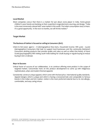 The Business Of Fashion
CONFIDENTIAL - DO NOT DISSEMINATE. This business plan contains confidential, trade-secret information and is shared only with the understanding that you will not share its contents or
ideas with third parties without the express written consent of the plan author.
11
Local Market
Most companies concur that there is a market for just about every player in India. Home-grown
children's wear brands are banking on their expertise in engenderment,sourcing, and design. "India
is the most immenselycolossal kids' wearmarket in the world. The Indian consumption story is intact.
It's a great opportunity. In the next 10 months, we will hit the market."
Target Market
The Business of Fashion is focused on selling to Consumers (B2C).
Infant & Kid swear aged 0 – 8 (demographics) New born, Household income: INR 5,000 - 25,000
(demographics) Consumers that look to support local businesses and the community (behavior)
Consumers desiring products that provide quality and value as well as reflect the history of Nova
Scotia (psychographic) NRI visiting south India looking for a bulk buying or regular buying to reduce
buying in GCC or abroad.
Keys to Success
Critical factor of success of our collaboration, is to continue offering more product in the scope of
targeted market. Concentrate more on the product development to come up with indigenous
Sophisticated, urban and modern themed apparels
Consistently construct uniqueapparel, which come with the best price. International quality standards.
Apparel designs which is unique and which is having a renowned look and comparable to famous
brands in the Indian and GCC market. Cotton is the most preferred material due to its non-allergic,
comfortable, and easy caring virtues
 