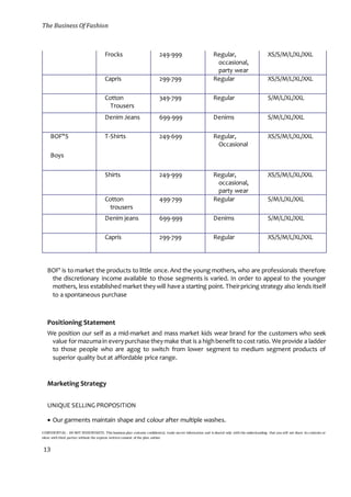 The Business Of Fashion
CONFIDENTIAL - DO NOT DISSEMINATE. This business plan contains confidential, trade-secret information and is shared only with the understanding that you will not share its contents or
ideas with third parties without the express written consent of the plan author.
13
Frocks 249-999 Regular,
occasional,
party wear
XS/S/M/L/XL/XXL
Capris 299-799 Regular XS/S/M/L/XL/XXL
Cotton
Trousers
349-799 Regular S/M/L/XL/XXL
Denim Jeans 699-999 Denims S/M/L/XL/XXL
BOF"S T-Shirts 249-699 Regular,
Occasional
XS/S/M/L/XL/XXL
Boys
Shirts 249-999 Regular,
occasional,
party wear
XS/S/M/L/XL/XXL
Cotton
trousers
499-799 Regular S/M/L/XL/XXL
Denim jeans 699-999 Denims S/M/L/XL/XXL
Capris 299-799 Regular XS/S/M/L/XL/XXL
BOF' is to market the products to little once.And the young mothers, who are professionals therefore
the discretionary income available to those segments is varied. In order to appeal to the younger
mothers, less established market they will have a starting point. Theirpricing strategy also lends itself
to a spontaneous purchase
Positioning Statement
We position our self as a mid-market and mass market kids wear brand for the customers who seek
value for mazumain everypurchase theymake that is a highbenefit to cost ratio. We provide a ladder
to those people who are agog to switch from lower segment to medium segment products of
superior quality but at affordable price range.
Marketing Strategy
UNIQUE SELLING PROPOSITION
 Our garments maintain shape and colour after multiple washes.
 