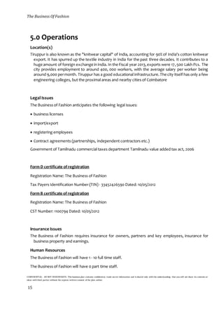 The Business Of Fashion
CONFIDENTIAL - DO NOT DISSEMINATE. This business plan contains confidential, trade-secret information and is shared only with the understanding that you will not share its contents or
ideas with third parties without the express written consent of the plan author.
15
5.0 Operations
Location(s)
Tiruppur is also known as the "knitwear capital" of India, accounting for 90% of India's cotton knitwear
export. It has spurred up the textile industry in India for the past three decades. It contributes to a
huge amount of foreign exchange inIndia. In the Fiscal year 2013,exports were 17,500 Lakh Pcs. The
city provides employment to around 400, 000 workers, with the average salary per worker being
around 9,000 permonth. Tiruppur has a good educational infrastructure.The city itself has only a few
engineering colleges, but the proximal areas and nearby cities of Coimbatore
Legal Issues
The Business of Fashion anticipates the following legal issues:
 business licenses
 import/export
 registering employees
 Contract agreements (partnerships, independent contractors etc.)
Government of Tamilnadu commercial taxes department Tamilnadu value added tax act, 2006
Form D certificate of registration
Registration Name: The Business of Fashion
Tax Payers Identification Number (TIN) - 33452426590 Dated: 10/05/2012
Form B certificate of registration
Registration Name: The Business of Fashion
CST Number: 1100794 Dated: 10/05/2012
Insurance Issues
The Business of Fashion requires insurance for owners, partners and key employees, insurance for
business property and earnings.
Human Resources
The Business of Fashion will have 1 - 10 full time staff.
The Business of Fashion will have 0 part time staff.
 