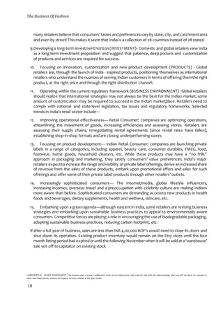 The Business Of Fashion
CONFIDENTIAL - DO NOT DISSEMINATE. This business plan contains confidential, trade-secret information and is shared only with the understanding that you will not share its contents or
ideas with third parties without the express written consent of the plan author.
18
many retailers believe that consumers’tastes and preferencesvaryby state, city, and catchmentarea
and even by street! This makes it seem that India is a collection of 28 countries instead of 28 states!
9.Developinga long-term investment horizon (INVESTMENT)- Domestic and global retailers view India
as a long-term investment proposition and suggest that patience, deep pockets and customization
of products and services are required for success.
10. Focusing on innovation, customization and new product development (PRODUCTS) - Global
retailers are, through the launch of India - inspired products, positioning themselves as international
retailers who understand the nuancesof serving Indian customers in terms of offering themthe right
product, at the right price and through the right distribution channel.
11. Operating within the current regulatory framework (BUSINESS ENVIRONMENT) - Global retailers
should realize that international strategies may not always be the best for the Indian market; some
amount of customization may be required to succeed in the Indian marketplace. Retailers need to
comply with national- and state-level legislation, tax issues and regulatory frameworks. Selected
trends in India’s retail sector include—
12. Improving operational effectiveness— Retail Consumer; companies are optimizing operations,
streamlining the movement of goods, increasing efficiencies and assessing stores. Retailers are
assessing their supply chains, renegotiating rental agreements (since rental rates have fallen),
establishing shop-in-shop formats and are closing underperforming stores
13. Focusing on product development— Indian Retail Consumer; companies are launching private
labels in a range of categories, including apparel, beauty care, consumer durables, FMCG, food,
footwear, home goods, household cleaners, etc. While these products may have a “no frills”
approach in packaging and marketing, they satisfy consumers’ value preferences. India’s major
retailers expecttoincrease the range andvisibility of private label offerings, derive anincreasedshare
of revenue from the sales of these products, embark upon promotional offers and sales for such
offerings and offer some of their private label products through other retailers’ outlets.
14. Increasingly sophisticated consumers— The Internet/media, global lifestyle influencers,
increasing incomes, overseas travel and a preoccupation with celebrity culture are making Indians
more aware than before. Sophisticated consumers are demanding accessto new products in health
foods and beverages, dietary supplements, health and wellness, skincare, etc.
15. Embarking upon a greenagenda—although nascentin India, some retailers are revising business
strategies and embarking upon sustainable business practices to appeal to environmentally-aware
consumers.Competitive forces are playing a role in encouragingthe use of biodegradable packaging,
adopting sustainable business practices, reducing carbon footprint, etc.
If after a full yearof business, sales are less than INR 4,00,000 BOF's would needto close its doors and
shut down its operation. Existing product inventory would remain on the Etsy store until the four
month listing period had expiredoruntil the following Novemberwhen itwill be sold at a ‘warehouse’
sale 50% off to capitalize on existing stock
 