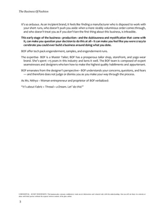 The Business Of Fashion
CONFIDENTIAL - DO NOT DISSEMINATE. This business plan contains confidential, trade-secret information and is shared only with the understanding that you will not share its contents or
ideas with third parties without the express written consent of the plan author.
3
It’s so arduous. As an incipient brand, it feels like finding a manufacturer who is disposed to work with
your short runs, who doesn’t push you aside when a more sizably voluminous order comes through,
and who doesn’t treat you as if you don’t ken the first thing about this business, is infeasible.
This early stage of the business– production– and the dubiousness and mystification that come with
it, can make you question your decisionto do this at all– it can make you feellike you were crazyto
cerebrate you could ever build a business around doing what you dote.
BOF offer tech pack engenderment, samples, and engenderment runs.
The expertise- BOF is a Master Tailor; BOF has a prosperous tailor shop, storefront, and yoga wear
brand. She’s spent +15 years in this industry and kens it well. The BOF team is composed of expert
seamstresses and designers who ken how to make the highest quality habiliments and appurtenant.
BOF emanates from the designer’s perspective– BOF understands your concerns,questions, and fears
— and therefore does not judge or dismiss you as you make your way through the process.
As Ms. Nithya – Woman entrepreneur and proprietor of BOF verbalized:
“It’s about Fabric + Thread + a Dream. Let’ do this!”
 