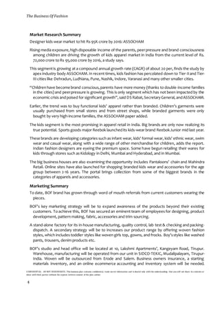 The Business Of Fashion
CONFIDENTIAL - DO NOT DISSEMINATE. This business plan contains confidential, trade-secret information and is shared only with the understanding that you will not share its contents or
ideas with third parties without the express written consent of the plan author.
4
Market Research Summary
Designer kids wear market to hit Rs 95K crore by 2016: ASSOCHAM
Rising media exposure,high disposable income of the parents, peerpressure and brand consciousness
among children are driving the growth of kids apparel market in India from the current level of Rs.
72,000 crore to Rs 95,000 crore by 2016, a study says.
This segmentis growing at a compound annual growth rate (CAGR) of about 20 per, finds the study by
apex industry body ASSOCHAM.In recent times, kids fashion has percolated down to Tier-IIand Tier-
III cities like Dehradun, Ludhiana, Pune, Nashik, Indore, Varanasi and many other smaller cities.
“Children have become brand conscious,parents have more money (thanks to double-income families
in the cities) and peerpressure is growing. This is only segment which has not been impacted by the
economiccrisis andpoised for significant growth”,said DS Rabat,SecretaryGeneral, andASSOCHAM.
Earlier, the trend was to buy functional kids’ apparel rather than branded. Children’s garments were
usually purchased from small stores and from street shops, while branded garments were only
bought by very high-income families, the ASSOCHAM paper added.
The kids segment is the most promising in apparel retail in India. Big brands are only now realizing its
true potential. Sports goods major Reebok launchedits kids-wear brand ReebokJunior mid last year.
These brands are developing categories such as infant wear, kids' formal wear, kids' ethnic wear, swim
wear and casual wear, along with a wide range of other merchandise for children, adds the report.
Indian fashion designers are eyeing the premium space. Some have begun retailing their wares for
kids through stores such as Kidology in Delhi, Mumbai and Hyderabad, and in Mumbai.
The big business houses are also examining the opportunity includes Pantaloons’ chain and Mahindra
Retail. Online sites have also launched for shopping branded kids wear and accessories for the age
group between 2-16 years. The portal brings collection from some of the biggest brands in the
categories of apparels and accessories.
Marketing Summary
To date, BOF brand has grown through word of mouth referrals from current customers wearing the
pieces.
BOF’s key marketing strategy will be to expand awareness of the products beyond their existing
customers. To achieve this, BOF has secured an eminent team of employees for designing, product
development, pattern making, fabric, accessories and trim sourcing.
A stand-alone factory for its in-house manufacturing, quality control, lab test & checking and packing-
dispatch. A secondary strategy will be to increases our product range by offering woven fashion
styles, which includes toddler styles like woven girls top, gowns, and frocks. Boy’sstyles like washed
pants, trousers, denim products etc.
BOF’s studio and head office will be located at 10, Lakshmi Apartments’, Kangeyam Road, Tirupur.
Warehouse, manufacturing will be operated from our unit in SIDCO-TEKIC, Mudalipalayam, Tirupur-
India. Woven will be outsourced from Erode and Salem. Business owners insurance, a starting
materials inventory, and an online ecommerce accounting and inventory system will be needed.
 