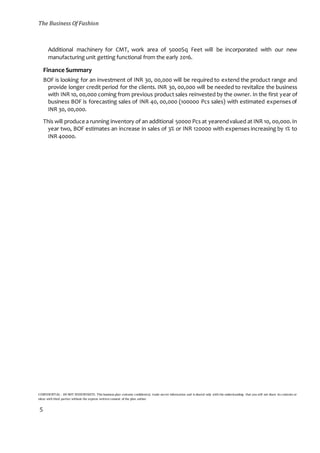 The Business Of Fashion
CONFIDENTIAL - DO NOT DISSEMINATE. This business plan contains confidential, trade-secret information and is shared only with the understanding that you will not share its contents or
ideas with third parties without the express written consent of the plan author.
5
Additional machinery for CMT, work area of 5000Sq Feet will be incorporated with our new
manufacturing unit getting functional from the early 2016.
Finance Summary
BOF is looking for an investment of INR 30, 00,000 will be required to extend the product range and
provide longer credit period for the clients. INR 30, 00,000 will be needed to revitalize the business
with INR 10, 00,000 coming from previous product sales reinvested by the owner. In the first year of
business BOF is forecasting sales of INR 40, 00,000 (100000 Pcs sales) with estimated expenses of
INR 30, 00,000.
This will produce a running inventory of an additional 50000 Pcs at yearendvalued at INR 10, 00,000.In
year two, BOF estimates an increase in sales of 3% or INR 120000 with expenses increasing by 1% to
INR 40000.
 