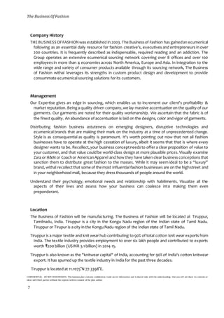 The Business Of Fashion
CONFIDENTIAL - DO NOT DISSEMINATE. This business plan contains confidential, trade-secret information and is shared only with the understanding that you will not share its contents or
ideas with third parties without the express written consent of the plan author.
7
Company History
THEBUSINESS OFFASHIONwas established in 2003. The Businessof Fashion has gainedan ecumenical
following as an essential daily resource for fashion creative’s, executives and entrepreneurs in over
200 countries. It is frequently described as indispensable, required reading and an addiction. The
Group operates an extensive ecumenical sourcing network covering over 8 offices and over 100
employees in more than 4 economies across North America, Europe and Asia. In integration to the
wide range and variety of consumer products available through its sourcing network, The Business
of Fashion withal leverages its strengths in custom product design and development to provide
consummate ecumenical sourcing solutions for its customers.
Management
Our Expertise gives an edge in sourcing, which enables us to increment our client's profitability &
market reputation. Beinga quality driven company,we lay massive accentuationon the quality of our
garments. Our garments are noted for their quality workmanship. We ascertain that the fabric is of
the finest quality. An abundance of accentuation is laid on the designs, color and vigor of garments.
Distributing fashion business astuteness on emerging designers, disruptive technologies and
ecumenical brands that are making their mark on the industry at a time of unprecedented change.
Style is as consequential as quality is paramount. It’s worth pointing out now that not all fashion
businesses have to operate at the high cessation of luxury, albeit it seems that that is where every
designer wants to be. Recollect,your business conceptneeds to offer a clear proposition of value to
your customer, and that value could be world-class design at more plausible prices. Visually examine
Zara or H&Mor Coachor AmericanApparel and how they have taken clear business conceptions that
sanction them to distribute great fashion to the masses. While it may seem ideal to be a “luxury”
brand, withal recollectthat some of the most influential fashion businesses are onthe highstreet and
in your neighborhood mall, because they dress thousands of people around the world.
Understand their psychology, emotional needs and relationship with habiliments. Visualize all the
aspects of their lives and assess how your business can coalesce into making them even
preponderant.
Location
The Business of Fashion will be manufacturing. The Business of Fashion will be located at Tiruppur,
Tamilnadu, India. Tiruppur is a city in the Kongu Nadu region of the Indian state of Tamil Nadu.
Tiruppur or Tirupur is a city in the Kongu Nadu region of the Indian state of Tamil Nadu.
Tiruppur is a major textile and knit wear hub contributing to 90% of total cotton knit wear exports from
India. The textile industry provides employment to over six lakh people and contributed to exports
worth ₹200 billion (USINR 3.1 billion) in 2014-15.
Tiruppur is also known as the "knitwear capital" of India, accounting for 90% of India's cotton knitwear
export. It has spurred up the textile industry in India for the past three decades.
Tiruppur is located at 11.1075°N 77.3398°E.
 