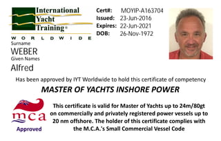 Issued:
Expires:
DOB:
Given Names
Has been approved by IYT Worldwide to hold this certificate of competency
This certificate is valid for Master of Yachts up to 24m/80gt
on commercially and privately registered power vessels up to
20 nm offshore. The holder of this certificate complies with
the M.C.A.'s Small Commercial Vessel CodeApproved
MASTER OF YACHTS INSHORE POWER
Cert#:
Surname
WEBER
MOYIP-A163704
23-Jun-2016
22-Jun-2021
26-Nov-1972
Alfred
 