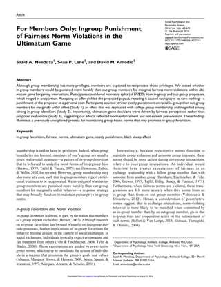 Article
For Members Only: Ingroup Punishment
of Fairness Norm Violations in the
Ultimatum Game
Saaid A. Mendoza1
, Sean P. Lane2
, and David M. Amodio2
Abstract
Although group membership has many privileges, members are expected to reciprocate those privileges. We tested whether
in-group members would be punished more harshly than out-group members for marginal fairness norm violations within ulti-
matum game bargaining interactions. Participants considered monetary splits (of US$20) from in-group and out-group proposers,
which ranged in proportion. Accepting an offer yielded the proposed payout; rejecting it caused each player to earn nothing—a
punishment of the proposer at a personal cost. Participants exacted stricter costly punishment on racial in-group than out-group
members for marginally unfair offers (Study 1), an effect that was replicated with college group membership and magnified among
strong in-group identifiers (Study 2). Importantly, ultimatum game decisions were driven by fairness perceptions rather than
proposer evaluations (Study 3), suggesting our effects reflected norm enforcement and not esteem preservation. These findings
illuminate a previously unexplored process for maintaining group-based norms that may promote in-group favoritism.
Keywords
in-group favoritism, fairness norms, ultimatum game, costly punishment, black sheep effect
Membership is said to have its privileges. Indeed, when group
boundaries are formed, members of one’s group are usually
given preferential treatment—a pattern of in-group favoritism
that is believed to underlie most forms of intergroup bias
(Brewer, 1999; Tajfel & Turner, 1979; see Hewstone, Rubin,
& Willis, 2002 for review). However, group membership may
also come at a cost, such that in-group members expect prefer-
ential treatment to be reciprocated. We investigated whether in-
group members are punished more harshly than out-group
members for marginally unfair behavior—a response strategy
that may broadly function to maintain prescriptive in-group
norms.
In-group Favoritism and Norm Violation
In-group favoritism is driven, in part, by the notion that members
of a group support each other (Brewer, 2007). Although research
on in-group favoritism has focused primarily on intergroup atti-
tude processes, further implications of in-group favoritism for
behavior become evident in the context of social exchanges. In
social exchanges, individuals typically expect cooperation and
fair treatment from others (Fehr & Fischbacher, 2004; Tyler &
Blader, 2000). These expectations are guided by prescriptive
group norms, which serve to coordinate the actions of individu-
als in a manner that promotes the group’s goals and values
(Abrams, Marques, Brown, & Henson, 2000; Jetten, Spears, &
Manstead, 1997; Marques, Abrams, & Serodio, 2001).
Interestingly, because prescriptive norms function to
maintain group cohesion and promote group interests, these
norms should be more salient during intragroup interactions,
relative to intergroup interactions. An individual would
therefore have greater expectations of fairness in an
exchange relationship with a fellow group member than with
someone from another group (Bernhard, Fischbacher, & Fehr,
2006; Brewer, 1999; Tajfel, Billig, Bundy, & Flament, 1971).
Furthermore, when fairness norms are violated, these trans-
gressions are felt more acutely when they come from an
in-group than from an out-group member (Valenzuela &
Srivastava, 2012). Hence, a consideration of prescriptive
norms suggests that in exchange interactions, norm-violating
behavior is more likely to be punished when committed by
an in-group member than by an out-group member, given that
in-group trust and cooperation relies on the enforcement of
such norms (Balliet & Van Lange, 2013; Shinada, Yamagishi,
& Ohmura, 2004).
1
Department of Psychology, Amherst College, Amherst, MA, USA
2
Department of Psychology, New York University, New York, NY, USA
Corresponding Author:
Saaid A. Mendoza, Department of Psychology, Amherst College, 324 Merrill
Science, Amherst, MA 01002, USA.
Email: smendoza@amherst.edu
Social Psychological and
Personality Science
2014, Vol. 5(6) 662-670
ª The Author(s) 2014
Reprints and permission:
sagepub.com/journalsPermissions.nav
DOI: 10.1177/1948550614527115
spps.sagepub.com
at Society for Personality and Social Psychology on August 13, 2014spp.sagepub.comDownloaded from
 