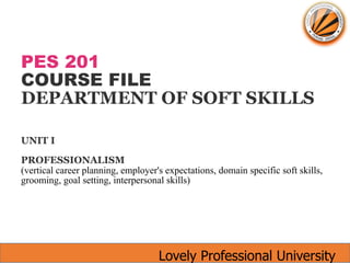 Lovely Professional University
PES 201
COURSE FILE
DEPARTMENT OF SOFT SKILLS
UNIT I
PROFESSIONALISM
(vertical career planning, employer's expectations, domain specific soft skills,
grooming, goal setting, interpersonal skills)
 