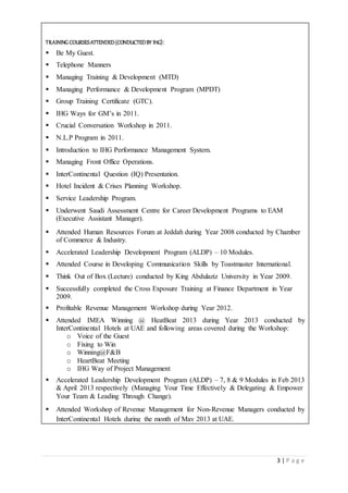 3 | P a g e
TRAINING COURSESATTENDED(CONDUCTEDBY IHG):
 Be My Guest.
 Telephone Manners
 Managing Training & Development (MTD)
 Managing Performance & Development Program (MPDT)
 Group Training Certificate (GTC).
 IHG Ways for GM’s in 2011.
 Crucial Conversation Workshop in 2011.
 N.L.P Program in 2011.
 Introduction to IHG Performance Management System.
 Managing Front Office Operations.
 InterContinental Question (IQ) Presentation.
 Hotel Incident & Crises Planning Workshop.
 Service Leadership Program.
 Underwent Saudi Assessment Centre for Career Development Programs to EAM
(Executive Assistant Manager).
 Attended Human Resources Forum at Jeddah during Year 2008 conducted by Chamber
of Commerce & Industry.
 Accelerated Leadership Development Program (ALDP) – 10 Modules.
 Attended Course in Developing Communication Skills by Toastmaster International.
 Think Out of Box (Lecture) conducted by King Abdulaziz University in Year 2009.
 Successfully completed the Cross Exposure Training at Finance Department in Year
2009.
 Profitable Revenue Management Workshop during Year 2012.
 Attended IMEA Winning @ HeatBeat 2013 during Year 2013 conducted by
InterContinental Hotels at UAE and following areas covered during the Workshop:
o Voice of the Guest
o Fixing to Win
o Winning@F&B
o HeartBeat Meeting
o IHG Way of Project Management
 Accelerated Leadership Development Program (ALDP) – 7, 8 & 9 Modules in Feb 2013
& April 2013 respectively (Managing Your Time Effectively & Delegating & Empower
Your Team & Leading Through Change).
 Attended Workshop of Revenue Management for Non-Revenue Managers conducted by
InterContinental Hotels during the month of May 2013 at UAE.


 