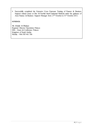 4 | P a g e
 Successfully completed the Extensive Cross Exposure Training of Finance & Business
Support related issues at Dar Al-Tawhid InterContinental Makkah under the guidance of
Area Finance & Business Support Manager from 27th October to 31st October 2013.
REFERENCES:
Mr. Khalid Al Dhalaan
Regional Director Operations Palaces
IHG – Guest & Conference Palaces
Kingdom of Saudi Arabia.
Mobile: +966 505 461 706
 