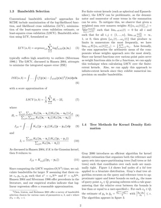 1.3 Bandwidth Selection
Conventional bandwidth selection2 approaches for
KCDE include maximization of the log-likelihood func-
tion, and likelihood cross validation (LCV), minimiza-
tion of the least-squares cross validation estimate, or
least-squares cross validation (LSCV). Bandwidth selec-
tion using LCV, formulated as
LCV (a, b) = argmaxa,b
N
i=1
log ˆfa,b,b(yi|xi) (5)
typically suﬀers high sensitivity to outliers (Silverman
1986.) The LSCV, discussed in Hansen 2004, attempts
to minimize the integrated square error (ISE)
ISE(a, b) = . . . (f(y|x) − ˆfa,b,b(y|x))2
f(x)dydx
(6)
with a score approximation of
LSCV (a, b) =
1
N
N
i=1
Hi − 2Ii (7)
where
Hi =
j=i k=i Kb( xi − xj )Kb( xi − xk )Jj,k
j=i k=i Kb( xi − xj )Kb( xi − xk )
(8)
Jj,k = . . . Ka( y − yj )Ka( y − yk )dy (9)
and
Ii =
j=i Kb( xi − xj )Ka( yi − yj )
j=i Kb( xi − xj )
(10)
As discussed in Hansen 2004, if K is the Gaussian kernel,
then 9 reduces to
Jj,k = Ka
√
2( yj − yk ) (11)
Since computing the LSCV requires O(N3) time, we cal-
culate bandwidths for larger N assuming that there ex-
ist ca, pa, cb, pb such that a∗ = caNpa and b∗ = cbNpb .
Hansen 2004 and Silverman 1986 oﬀer precedents in the
literature, and our empirical studies indicate that log-
linear regression oﬀers a reasonable approximation.
2
Chen, Linton, and Robinson 2001 oﬀer a survey of bandwidth
selection choices for various cases of parameters a, b, and c where
DX = DY = 1.
For ﬁnite extent kernels (such as spherical and Epanech-
nikov), the LSCV can be problematic, as the denomi-
nator and numerator of some terms in the summation
can be zero. To mitigate this, we observe that given a
weighted sum over nonzero weights S({αi, ωi(t)}n
i=1) =
n
i=1 αiωi(t)
n
i=1 ωi(t)
such that limt→0 ωi(t) = 0 for all i and
such that for all i, j ∈ {1, ..., n}, limt→0
ωi(t)
ωj(t) = ∞,
1, or 0, then given {ωi1 (t), ...ωik
(t)} that produce ∞
limits in numerators the most frequently, we have
limt→0 S({αi, ωi(t)}n
i=1) = 1
k
k
j=1 αij . Less formally,
the sum approaches the arithmetic mean of the com-
ponents whose weights approach zero the most slowly.
Since our kernel functions over various point pairs serve
as weight functions akin to the ω functions, we can apply
this technique when calculating LSCV over the ﬁnite-
extent kernels. Also, we can apply this approach to
inﬁnite-extent kernels since they exhibit numerical im-
precision on smaller bandwidths.
1.4 Tree Methods for Kernel Density Esti-
mation
Gray 2000 introduces an eﬃcient algorithm for kernel
density estimation that organizes both the reference and
query sets into space-partitioning trees (ball trees or kd-
trees) such that coordinates over each node are maxi-
mally tight. Figure 1.4 shows leaf nodes of a kd tree
applied to a bivariate distribution. Gray’s dual tree al-
gorithm recurses on the query and reference trees to ap-
proximate upper and lower bounds on each pq, the mass
of query point xq ∈ Q, pruning subtrees with a rule guar-
anteeing that the relative error between the bounds is
less than or equal to a user-speciﬁed . For each xq ∈ Q,
the estimate of pq is ˆpq =
ˆpmax
q +ˆpmin
q
2 with
ˆpq−pq
pq
≤ .
The algorithm appears in ﬁgure 3.
2
 