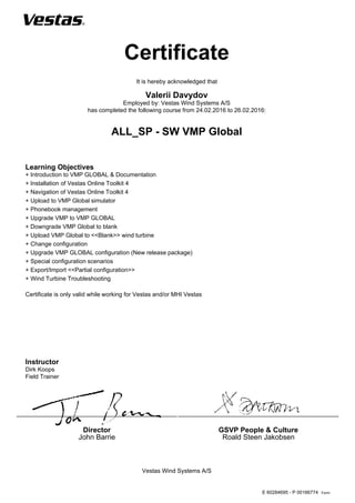 Form:
Certificate
Vestas Wind Systems A/S
Director
John Barrie
GSVP People & Culture
Roald Steen Jakobsen
It is hereby acknowledged that
Valerii Davydov
Employed by: Vestas Wind Systems A/S
has completed the following course from 24.02.2016 to 26.02.2016:
ALL_SP - SW VMP Global
Learning Objectives
+ Introduction to VMP GLOBAL & Documentation
+ Installation of Vestas Online Toolkit 4
+ Navigation of Vestas Online Toolkit 4
+ Upload to VMP Global simulator
+ Phonebook management
+ Upgrade VMP to VMP GLOBAL
+ Downgrade VMP Global to blank
+ Upload VMP Global to <<Blank>> wind turbine
+ Change configuration
+ Upgrade VMP GLOBAL configuration (New release package)
+ Special configuration scenarios
+ Export/Import <<Partial configuration>>
+ Wind Turbine Troubleshooting
Certificate is only valid while working for Vestas and/or MHI Vestas
Instructor
Dirk Koops
Field Trainer
E 60284695 - P 00166774
 