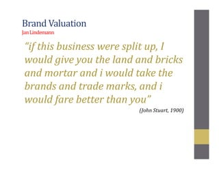 Brand Valuation
JanLindemann
“if this business were split up, I
would give you the land and bricks
and mortar and i would take the
brands and trade marks, and i
would fare better than you”
(John Stuart, 1900)
 