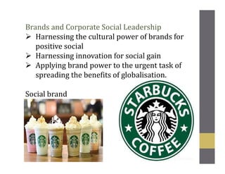 Brands and Corporate Social Leadership
Harnessing the cultural power of brands for
positive social
Harnessing innovation for social gain
Applying brand power to the urgent task of
spreading the benefits of globalisation.
Social brand
 