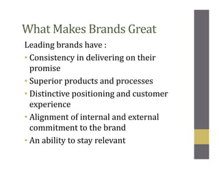 What Makes Brands Great
Leading brands have :
• Consistency in delivering on their
promise
• Superior products and processes
• Distinctive positioning and customer
experience
• Alignment of internal and external
commitment to the brand
• An ability to stay relevant
 