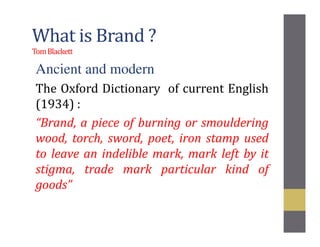 What is Brand ?
TomBlackett
Ancient and modern
The Oxford Dictionary of current English
(1934) :
“Brand, a piece of burning or smouldering
wood, torch, sword, poet, iron stamp used
to leave an indelible mark, mark left by it
stigma, trade mark particular kind of
goods”
 