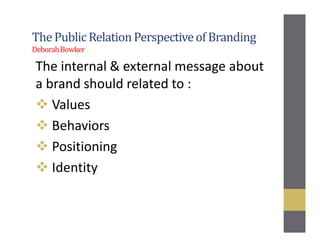The Public RelationPerspectiveof Branding
DeborahBowker
The internal & external message about
a brand should related to :
Values
Behaviors
Positioning
Identity
 