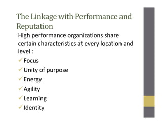 The Linkage with Performance and
Reputation
High performance organizations share
certain characteristics at every location and
level :
Focus
Unity of purpose
Energy
Agility
Learning
Identity
 
