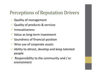 Perceptions of Reputation Drivers
Quality of management
Quality of products & services
Innovativeness
Value as long-term investment
Soundness of financial position
Wise use of corporate assets
Ability to attract, develop and keep talented
people
Responsibility to the community and / or
environment
 