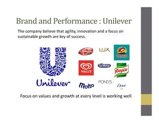 Brand and Performance : Unilever
The company believe that agility, innovation and a focus on
sustainable growth are key of success.
Focus on values and growth at every level is working well.
 