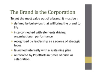The Brand is the Corporation
To get the most value out of a brand, it must be :
defined by behaviors that will bring the brand to
life
interconnected with elements driving
organizational performance
recognized by leadership as a source of strategic
focus
launched internally with a sustaining plan
reinforced by PR efforts in times of crisis or
celebration.
 