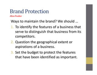 Brand Protection
AllanPoulter
Ways to maintain the brand? We should …
1. To identify the features of a business that
serve to distinguish that business from its
competitors.
2. Question the geographical extent or
aspirations of a business.
3. Set the budget to protect the features
that have been identified as important.
 