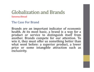 Globalization and Brands
SameenaAhmad
The Case For Brand
Brands are an important indicator of economic
health. At its most basic, a brand is a way for a
product or service to distinguish itself from
another. Brands compete for our attention. To
win it, they must offer us something better than
what went before: a superior product, a lower
price or some intangible attraction such as
exclusivity.
 