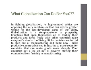 What Globalization Can Do For You???
In fighting globalization, its high-minded critics are
opposing the very mechanism that can deliver greater
wealth to the less-developed parts of the globe.
Globalization is a stepping-stone to prosperity.
Countries that open themselves up to trading their
products and ideas freely with other countries raise
everyone’s standard of living. Rich countries are forced
to shift out of manufacturing and build new , more
productive, more advanced industries to make room for
countries that can make goods more cheaply. Poor
countries get a leg up out of poverty, moving their
economies from farming to manufacturing.
 