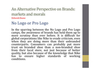 An AlternativePerspective on Brands:
markets and morals
DeborahDoane
No Logo or Pro Logo
In the sparring between the No Logo and Pro Logo
camps, the awareness of brands has held them up to
more scrutiny than ever before. It is difficult for
global corporations like Nike to evade criticism, even
when they are doing more than their unbranded
counterparts. Consumers can probably put more
trust on branded shoe than a non-branded shoe
from their local store, not just because of better
quality, but also because of the knowledge that Nike
has to ensure higher standards of working
conditions.
 
