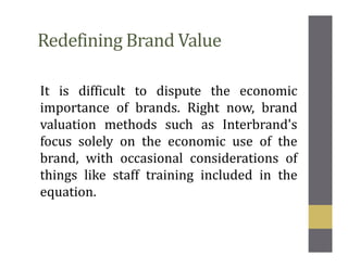 Redefining Brand Value
It is difficult to dispute the economic
importance of brands. Right now, brand
valuation methods such as Interbrand's
focus solely on the economic use of the
brand, with occasional considerations of
things like staff training included in the
equation.
 