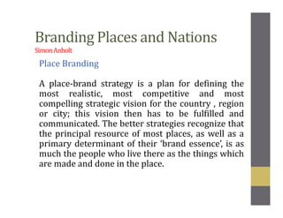 Branding Places and Nations
SimonAnholt
Place Branding
A place-brand strategy is a plan for defining the
most realistic, most competitive and most
compelling strategic vision for the country , region
or city; this vision then has to be fulfilled and
communicated. The better strategies recognize that
the principal resource of most places, as well as a
primary determinant of their ‘brand essence’, is as
much the people who live there as the things which
are made and done in the place.
 