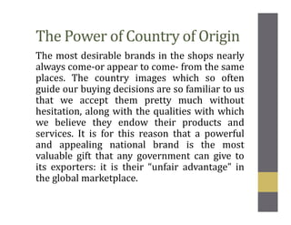 The Power of Country of Origin
The most desirable brands in the shops nearly
always come-or appear to come- from the same
places. The country images which so often
guide our buying decisions are so familiar to us
that we accept them pretty much without
hesitation, along with the qualities with which
we believe they endow their products and
services. It is for this reason that a powerful
and appealing national brand is the most
valuable gift that any government can give to
its exporters: it is their “unfair advantage” in
the global marketplace.
 