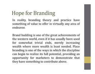 Hope for Branding
In reality, branding theory and practice have
something of value to offer in virtually any area of
endeavor.
Brand building is one of the great achievements of
the western world, even if it has usually been used
for somewhat trivial ends, merely increasing
wealth where more wealth is least needed. Place
branding is one of the ways in which the discipline
can begin to realize its full potential, providing an
opportunity for marketers to demonstrate that
they have something to contribute above.
 