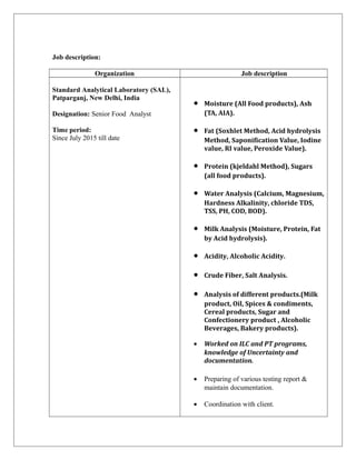 Job description:
Organization Job description
Standard Analytical Laboratory (SAL),
Patparganj, New Delhi, India
Designation: Senior Food Analyst
Time period:
Since July 2015 till date
• Moisture (All Food products), Ash
(TA, AIA).
• Fat (Soxhlet Method, Acid hydrolysis
Method, Saponification Value, Iodine
value, RI value, Peroxide Value).
• Protein (kjeldahl Method), Sugars
(all food products).
• Water Analysis (Calcium, Magnesium,
Hardness Alkalinity, chloride TDS,
TSS, PH, COD, BOD).
• Milk Analysis (Moisture, Protein, Fat
by Acid hydrolysis).
• Acidity, Alcoholic Acidity.
• Crude Fiber, Salt Analysis.
• Analysis of different products.(Milk
product, Oil, Spices & condiments,
Cereal products, Sugar and
Confectionery product , Alcoholic
Beverages, Bakery products).
• Worked on ILC and PT programs,
knowledge of Uncertainty and
documentation.
• Preparing of various testing report &
maintain documentation.
• Coordination with client.
 