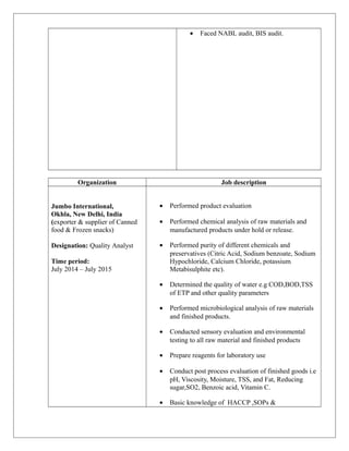 • Faced NABL audit, BIS audit.
Organization Job description
Jumbo International,
Okhla, New Delhi, India
(exporter & supplier of Canned
food & Frozen snacks)
Designation: Quality Analyst
Time period:
July 2014 – July 2015
• Performed product evaluation
• Performed chemical analysis of raw materials and
manufactured products under hold or release.
• Performed purity of different chemicals and
preservatives (Citric Acid, Sodium benzoate, Sodium
Hypochloride, Calcium Chloride, potassium
Metabisulphite etc).
• Determined the quality of water e.g COD,BOD,TSS
of ETP and other quality parameters
• Performed microbiological analysis of raw materials
and finished products.
• Conducted sensory evaluation and environmental
testing to all raw material and finished products
• Prepare reagents for laboratory use
• Conduct post process evaluation of finished goods i.e
pH, Viscosity, Moisture, TSS, and Fat, Reducing
sugar,SO2, Benzoic acid, Vitamin C.
• Basic knowledge of HACCP ,SOPs &
 