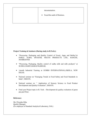 documentation.
• Faced the audit of Dominos.
Project Training & Seminars (During study in B.Tech.):
• “Processing, Packaging and Quality Control of Frooti, Appy and Bailley”at
PARLE AGRO, SWASTIK FRUITS PRODUCTS LTD., RANCHI,
JHARKHAND.
• “Processing, Packaging, Quality control of sudha milk and milk products” at
SUDHA DAIRY,BARAUNI,BIHAR.
• 1month Industrial Training at JUMBO INTERNATIONAL,OKHLA, NEW
DELHI.
• National seminar on “Emerging Trends in Food Safety and Food Standards in
India”, SHIATS.
• National seminar on ‘’ Application of Sensory Science to Food Product
Development and Quality Evaluation”, SHIATS.
• Final year Project topic in B. Tech. - Development & quality evaluation of green
pea peel flour.
Reference:
Ms. Priyanka Ojha
Quality Manager
(Ex employee of Standard Analytical Laboratory, SAL)
 