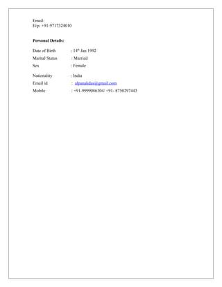Email:
H/p: +91-9717324010
Personal Details:
Date of Birth : 14th
Jan 1992
Marital Status : Married
Sex : Female
Nationality : India
Email id : alpanakdas@gmail.com
Mobile : +91-9999086304/ +91- 8750297443
 
