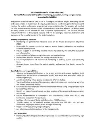 Social Development Foundation (SDF)
Terms of Reference for District Officer Monitoring, evaluation, learning and governance
accountability (MEL&GA)
The position of District Officer (MEL &GA) is an integral part of SDF project monitoring system
and is accountable to track inputs & outputs, processes and constraints, generate learning and
monitor the project performance as per annual implementation plan. The position will conduct
periodic analysis enabling the concerned management to determine whether the key activities
are being carried out as planned and able to achieve expected results. The position requires
frequent field visits in the project areas to find out the strength, weakness, bottleneck and
outcomes of the overall processes of the project activities.
The Key Responsibility Areas are:
 Monitoring key performance indicators based on the Project Development Objectives
(PDO);
 Responsible for regular monitoring progress against targets, addressing and resolving
issues related to process;
 Provide support in conducting baseline survey, impact study, mid-term/final evaluation
and other studies;
 Ensure updating of village matrix information and quality of data;
 Monitor field activities and feed the findings into the SDF-MIS;
 Ensure implementation of institutional monitoring at district/ cluster and community
level;
 Generate Lesson Learnt from the project activities and capture Case Studies on specific
issues.
Specific Duties and responsibilities:
 Monitor and analyze field findings of the project activities and provide feedback. Assist
regional and district offices in developing project and sector wise work plans based on
monitoring findings;
 Assist in conducting village grading exercise and different studies;
 Tracking of follow-up status of the decisions taken in the quarterly monitoring workshop
and process monitoring findings;
 Ensure the accuracy of project information collected through using village progress input
format (Village Matrix);
 Identify key issues, lessons learned and best practices of the project and documentation
accordingly;
 Ensure implementation of Governance and Accountability Action Plan (GAAP) and
Community Assessment Process (CAP);
 Facilitate effectiveness of Social Audit Committee (SAC) functions.
 Provide support to the Regional Manager (MEL&GA) and GM (MEL) HQ, SDF with
information on progress and issues for strategic monitoring;
 Prepare Monthly/Quarterly Progress Report;
 Any other responsibilities assigned by the management..

Key Deliverables:
 Monthly/Quarterly Progress reports are prepared and submitted timely maintaining high
quality.
 
