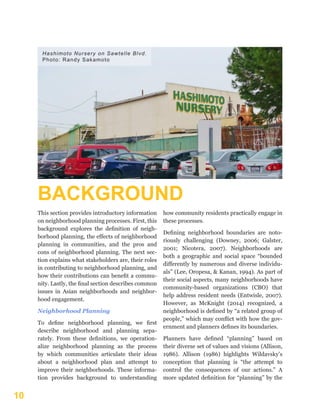 10
BACKGROUND
This section provides introductory information
on neighborhood planning processes. First, this
background explores the definition of neigh-
borhood planning, the effects of neighborhood
planning in communities, and the pros and
cons of neighborhood planning. The next sec-
tion explains what stakeholders are, their roles
in contributing to neighborhood planning, and
how their contributions can benefit a commu-
nity. Lastly, the final section describes common
issues in Asian neighborhoods and neighbor-
hood engagement.
Neighborhood Planning
To define neighborhood planning, we first
describe neighborhood and planning sepa-
rately. From these definitions, we operation-
alize neighborhood planning as the process
by which communities articulate their ideas
about a neighborhood plan and attempt to
improve their neighborhoods. These informa-
tion provides background to understanding
how community residents practically engage in
these processes.
Defining neighborhood boundaries are noto-
riously challenging (Downey, 2006; Galster,
2001; Nicotera, 2007). Neighborhoods are
both a geographic and social space “bounded
differently by numerous and diverse individu-
als” (Lee, Oropesa, & Kanan, 1994). As part of
their social aspects, many neighborhoods have
community-based organizations (CBO) that
help address resident needs (Entwisle, 2007).
However, as McKnight (2014) recognized, a
neighborhood is defined by “a related group of
people,” which may conflict with how the gov-
ernment and planners defines its boundaries.
Planners have defined “planning” based on
their diverse set of values and visions (Allison,
1986). Allison (1986) highlights Wildavsky’s
conception that planning is “the attempt to
control the consequences of our actions.” A
more updated definition for “planning” by the
Hashimoto Nursery on Sawtelle Blvd.
Photo: Randy Sakamoto
 