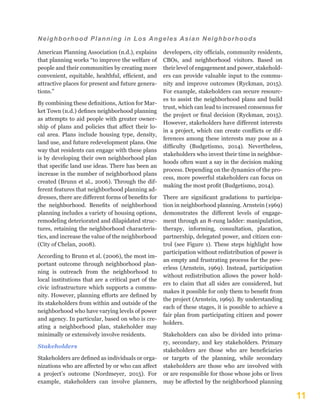 11
Neighborhood Planning in Los Angeles Asian Neighborhoods
American Planning Association (n.d.), explains
that planning works “to improve the welfare of
people and their communities by creating more
convenient, equitable, healthful, efficient, and
attractive places for present and future genera-
tions.”
By combining these definitions, Action for Mar-
ket Town (n.d.) defines neighborhood planning
as attempts to aid people with greater owner-
ship of plans and policies that affect their lo-
cal area. Plans include housing type, density,
land use, and future redevelopment plans. One
way that residents can engage with these plans
is by developing their own neighborhood plan
that specific land use ideas. There has been an
increase in the number of neighborhood plans
created (Brunn et al., 2006). Through the dif-
ferent features that neighborhood planning ad-
dresses, there are different forms of benefits for
the neighborhood. Benefits of neighborhood
planning includes a variety of housing options,
remodeling deteriorated and dilapidated struc-
tures, retaining the neighborhood characteris-
tics, and increase the value of the neighborhood
(City of Chelan, 2008).
According to Brunn et al. (2006), the most im-
portant outcome through neighborhood plan-
ning is outreach from the neighborhood to
local institutions that are a critical part of the
civic infrastructure which supports a commu-
nity. However, planning efforts are defined by
its stakeholders from within and outside of the
neighborhood who have varying levels of power
and agency. In particular, based on who is cre-
ating a neighborhood plan, stakeholder may
minimally or extensively involve residents.
Stakeholders
Stakeholders are defined as individuals or orga-
nizations who are affected by or who can affect
a project’s outcome (Nordmeyer, 2015). For
example, stakeholders can involve planners,
developers, city officials, community residents,
CBOs, and neighborhood visitors. Based on
their level of engagement and power, stakehold-
ers can provide valuable input to the commu-
nity and improve outcomes (Ryckman, 2015).
For example, stakeholders can secure resourc-
es to assist the neighborhood plans and build
trust, which can lead to increased consensus for
the project or final decision (Ryckman, 2015).
However, stakeholders have different interests
in a project, which can create conflicts or dif-
ferences among these interests may pose as a
difficulty (Budgetismo, 2014). Nevertheless,
stakeholders who invest their time in neighbor-
hoods often want a say in the decision making
process. Depending on the dynamics of the pro-
cess, more powerful stakeholders can focus on
making the most profit (Budgetismo, 2014).
There are significant gradations to participa-
tion in neighborhood planning. Arnstein (1969)
demonstrates the different levels of engage-
ment through an 8-rung ladder: manipulation,
therapy, informing, consultation, placation,
partnership, delegated power, and citizen con-
trol (see Figure 1). These steps highlight how
participation without redistribution of power is
an empty and frustrating process for the pow-
erless (Arnstein, 1969). Instead, participation
without redistribution allows the power hold-
ers to claim that all sides are considered, but
makes it possible for only them to benefit from
the project (Arnstein, 1969). By understanding
each of these stages, it is possible to achieve a
fair plan from participating citizen and power
holders.
Stakeholders can also be divided into prima-
ry, secondary, and key stakeholders. Primary
stakeholders are those who are beneficiaries
or targets of the planning, while secondary
stakeholders are those who are involved with
or are responsible for those whose jobs or lives
may be affected by the neighborhood planning
 