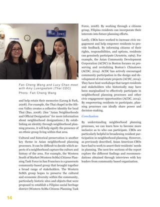 14
and help retain their memories (Leong & Park,
2008). For example, the Thai chapel in the Sili-
con Valley creates a collective identity for local
Thai (Bao, 2008). (See “Asian Neighborhoods
and Official Designation” for more information
about neighborhood designations.) By estab-
lishing an identity through neighborhood plan-
ning process, it will help signify the presence of
an ethnic group living within that area.
Cultural and historical preservation is another
key theme in Asian neighborhood planning
processes. It can be difficult to decide which as-
pects of a neighborhood capture the culture and
history of the area. For example, the Western
South of Market (Western SoMa) Citizens Plan-
ning Task Force in San Francisco is a grassroots
community-based group that brought together
a broad range of stakeholders. The Western
SoMA group hopes to preserve the cultural
and economic diversity within the community,
particularly historic sites and objects that were
proposed to establish a Filipino social heritage
district (Western SoMa Citizens Planning Task
Force, 2008). By working through a citizens
group, Filipino residents can incorporate their
interests into future planning efforts.
Lastly, CBOs have worked to increase civic en-
gagement and help empower residents to pro-
vide feedback. By informing citizens of their
rights, responsibilities, and options, residents
can genuinely participate (Arnstein, 1969). For
example, the Asian Community Development
Corporation (ACDC) in Boston focuses on pre-
serving and revitalizing Boston’s Chinatown
(ACDC, 2014). ACDC has actively encouraged
community participation in the design and de-
velopment of real estate projects (ACDC, 2014).
They have host workshops that target residents
and stakeholders who historically may have
been marginalized to effectively participate in
neighborhood planning processes and other
civic engagement opportunities (ACDC, 2014).
By empowering residents to participate, plan-
ning processes can ideally share power and
decision-making.
Conclusion
By understanding neighborhood planning
processes, we can learn how to become more
inclusive as to who can participate. CBOs are
particularly helpful in broadening resident par-
ticipation in neighborhood planning. However,
as previously described, Asian American CBOs
have had to work to assert their residents’ needs
in planning. The next few sections of the report
explore the different findings and recommen-
dations obtained through interviews with key
leaders from community based organization.
 
Fan Cheng Wang and Lucy Chan meet
with Amy Luengaalam (Thai CDC)
Photo: Fan Cheng Wang
 