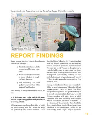 15
Neighborhood Planning in Los Angeles Asian Neighborhoods
REPORT FINDINGS
Based on our research, this section discusses
three major findings:
1.	 Political connections help to
support neighborhood plan-
ning;
2.	 A well-informed community
is more effective at neigh-
borhood planning;
3.	 and networking can help
gather resources when CBOs
lack staff and funding.
Each finding is described in further detail be-
low.
1. It is important to be politically con-
nected to gain support for neighborhood
planning efforts.
All interviewees emphasized the idea of build-
ing a relationship with the City of Los Ange-
les, particularly city council members. Takao
Suzuki of Little Tokyo Service Center described
how Los Angeles particularly has a strong city
council structure (personal communication,
February 20, 2015). Thus, even though a mayor
typically holds power in most cities, Los Ange-
les is so large that city council members hold
more power. Consequently, “without the sup-
port of city council in LA, nothing really moves”
(Takao Suzuki, personal communication, Feb-
ruary 20, 2015).
Having political connections has proven help-
ful for several interviewees. When city officials
support projects, Scott Ito found that things
will go smoothly and no one questions the plan
(personal communication, February 9, 2015).
At times, working with higher levels of politi-
cians can help with credibility. For example,
Kristen Fukushima, a member of the Little To-
kyo Community Council, notes that when Little
Tokyo was fighting for the Metro LA regional
connector to be underground, Metro did not
acknowledge Little Tokyo’s request (personal
Neighborhood plan festival
Photo: litlnemo (Flickr)
 